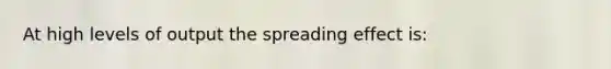 At high levels of output the spreading effect is: