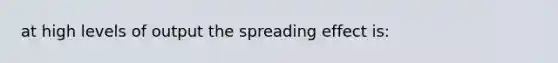 at high levels of output the spreading effect is: