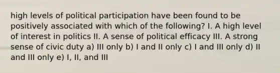 high levels of political participation have been found to be positively associated with which of the following? I. A high level of interest in politics II. A sense of political efficacy III. A strong sense of civic duty a) III only b) I and II only c) I and III only d) II and III only e) I, II, and III