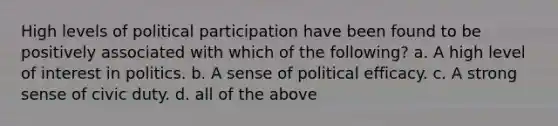 High levels of political participation have been found to be positively associated with which of the following? a. A high level of interest in politics. b. A sense of political efficacy. c. A strong sense of civic duty. d. all of the above