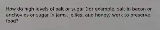 How do high levels of salt or sugar (for example, salt in bacon or anchovies or sugar in jams, jellies, and honey) work to preserve food?