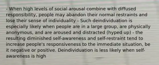 - When high levels of social arousal combine with diffused responsibility, people may abandon their normal restraints and lose their sense of individuality - Such deindividuation is especially likely when people are in a large group, are physically anonymous, and are aroused and distracted (hyped up) - the resulting diminished self-awareness and self-restraint tend to increase people's responsiveness to the immediate situation, be it negative or positive. Deindividuation is less likely when self-awareness is high