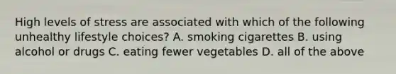 High levels of stress are associated with which of the following unhealthy lifestyle choices? A. smoking cigarettes B. using alcohol or drugs C. eating fewer vegetables D. all of the above