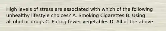 High levels of stress are associated with which of the following unhealthy lifestyle choices? A. Smoking Cigarettes B. Using alcohol or drugs C. Eating fewer vegetables D. All of the above