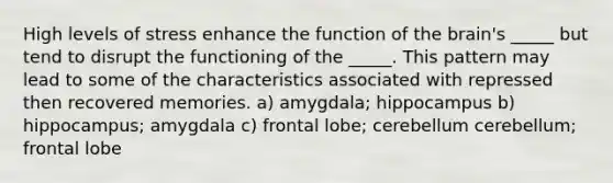 High levels of stress enhance the function of the brain's _____ but tend to disrupt the functioning of the _____. This pattern may lead to some of the characteristics associated with repressed then recovered memories. a) amygdala; hippocampus b) hippocampus; amygdala c) frontal lobe; cerebellum cerebellum; frontal lobe