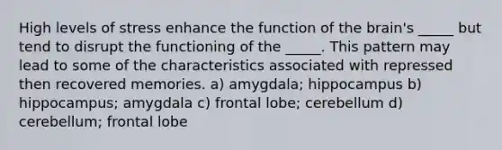 High levels of stress enhance the function of the brain's _____ but tend to disrupt the functioning of the _____. This pattern may lead to some of the characteristics associated with repressed then recovered memories. a) amygdala; hippocampus b) hippocampus; amygdala c) frontal lobe; cerebellum d) cerebellum; frontal lobe