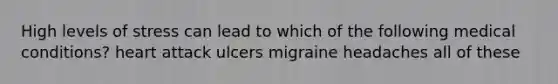 High levels of stress can lead to which of the following medical conditions? heart attack ulcers migraine headaches all of these