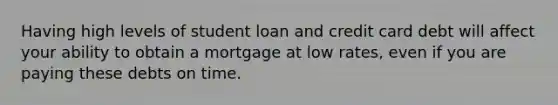 Having high levels of student loan and credit card debt will affect your ability to obtain a mortgage at low rates, even if you are paying these debts on time.