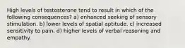 High levels of testosterone tend to result in which of the following consequences? a) enhanced seeking of sensory stimulation. b) lower levels of spatial aptitude. c) increased sensitivity to pain. d) higher levels of verbal reasoning and empathy.