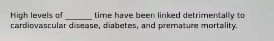 High levels of _______ time have been linked detrimentally to cardiovascular disease, diabetes, and premature mortality.