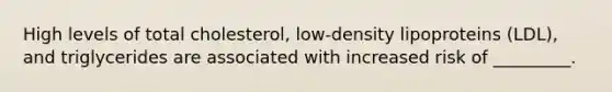 High levels of total cholesterol, low-density lipoproteins (LDL), and triglycerides are associated with increased risk of _________.