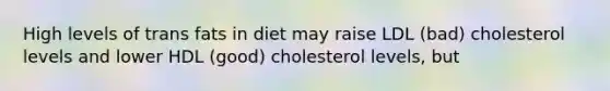 High levels of trans fats in diet may raise LDL (bad) cholesterol levels and lower HDL (good) cholesterol levels, but