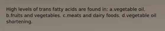 High levels of trans fatty acids are found in: a.vegetable oil. b.fruits and vegetables. c.meats and dairy foods. d.vegetable oil shortening.