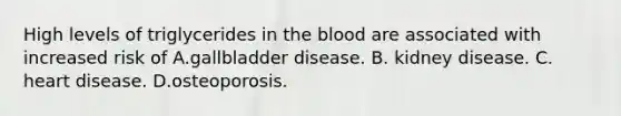 High levels of triglycerides in the blood are associated with increased risk of A.gallbladder disease. B. kidney disease. C. heart disease. D.osteoporosis.