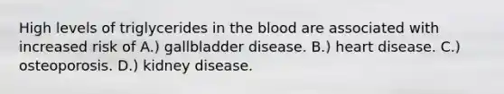 High levels of triglycerides in the blood are associated with increased risk of A.) gallbladder disease. B.) heart disease. C.) osteoporosis. D.) kidney disease.