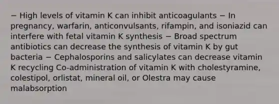 − High levels of vitamin K can inhibit anticoagulants − In pregnancy, warfarin, anticonvulsants, rifampin, and isoniazid can interfere with fetal vitamin K synthesis − Broad spectrum antibiotics can decrease the synthesis of vitamin K by gut bacteria − Cephalosporins and salicylates can decrease vitamin K recycling Co-administration of vitamin K with cholestyramine, colestipol, orlistat, mineral oil, or Olestra may cause malabsorption