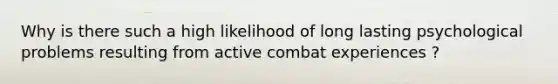 Why is there such a high likelihood of long lasting psychological problems resulting from active combat experiences ?