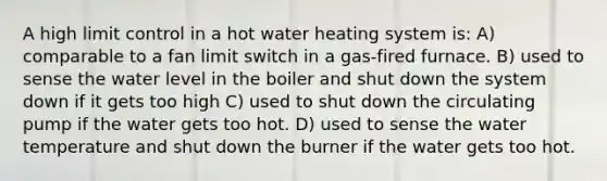 A high limit control in a hot water heating system is: A) comparable to a fan limit switch in a gas-fired furnace. B) used to sense the water level in the boiler and shut down the system down if it gets too high C) used to shut down the circulating pump if the water gets too hot. D) used to sense the water temperature and shut down the burner if the water gets too hot.