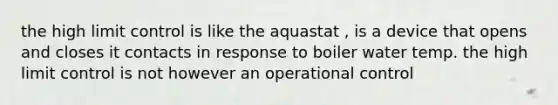 the high limit control is like the aquastat , is a device that opens and closes it contacts in response to boiler water temp. the high limit control is not however an operational control