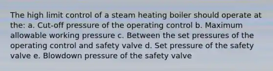 The high limit control of a steam heating boiler should operate at the: a. Cut-off pressure of the operating control b. Maximum allowable working pressure c. Between the set pressures of the operating control and safety valve d. Set pressure of the safety valve e. Blowdown pressure of the safety valve