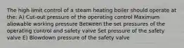 The high limit control of a steam heating boiler should operate at the: A) Cut-out pressure of the operating control Maximum allowable working pressure Between the set pressures of the operating control and safety valve Set pressure of the safety valve E) Blowdown pressure of the safety valve