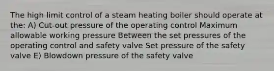 The high limit control of a steam heating boiler should operate at the: A) Cut-out pressure of the operating control Maximum allowable working pressure Between the set pressures of the operating control and safety valve Set pressure of the safety valve E) Blowdown pressure of the safety valve