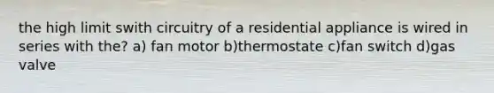 the high limit swith circuitry of a residential appliance is wired in series with the? a) fan motor b)thermostate c)fan switch d)gas valve