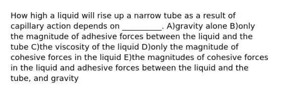 How high a liquid will rise up a narrow tube as a result of capillary action depends on __________. A)gravity alone B)only the magnitude of adhesive forces between the liquid and the tube C)the viscosity of the liquid D)only the magnitude of cohesive forces in the liquid E)the magnitudes of cohesive forces in the liquid and adhesive forces between the liquid and the tube, and gravity