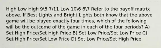 High Low High 98 711 Low 106 87 Refer to the payoff matrix above. If Best Lights and Bright Lights both know that the above game will be played exactly four times, which of the following will be the outcome of the game in each of the four periods? A) Set High Price/Set High Price B) Set Low Price/Set Low Price C) Set High Price/Set Low Price D) Set Low Price/Set High Price