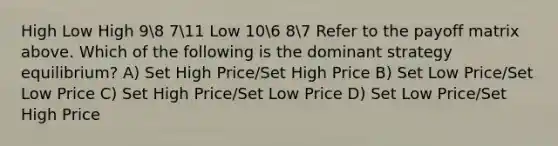 High Low High 98 711 Low 106 87 Refer to the payoff matrix above. Which of the following is the dominant strategy equilibrium? A) Set High Price/Set High Price B) Set Low Price/Set Low Price C) Set High Price/Set Low Price D) Set Low Price/Set High Price