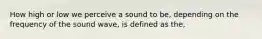 How high or low we perceive a sound to be, depending on the frequency of the sound wave, is defined as the,