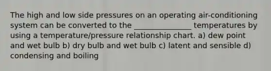 The high and low side pressures on an operating air-conditioning system can be converted to the _______________ temperatures by using a temperature/pressure relationship chart. a) dew point and wet bulb b) dry bulb and wet bulb c) latent and sensible d) condensing and boiling