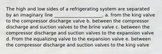 The high and low sides of a refrigerating system are separated by an imaginary line _____________________. a. from the king valve to the compressor discharge valve b. between the compressor discharge and suction valves to the brine valve c. between the compressor discharge and suction valves to the expansion valve d. From the equalizing valve to the expansion valve e. between the compressor discharge and suction valves to the king valve