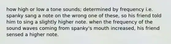 how high or low a tone sounds; determined by frequency i.e. spanky sang a note on the wrong one of these, so his friend told him to sing a slightly higher note. when the frequency of the sound waves coming from spanky's mouth increased, his friend sensed a higher note.