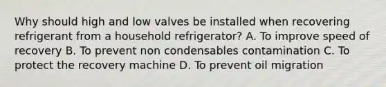 Why should high and low valves be installed when recovering refrigerant from a household refrigerator? A. To improve speed of recovery B. To prevent non condensables contamination C. To protect the recovery machine D. To prevent oil migration