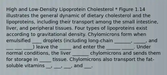 High and Low-Density Lipoprotein Cholesterol * Figure 1.14 illustrates the general dynamic of dietary cholesterol and the lipoproteins, including their transport among the small intestine, liver, and peripheral tissues. Four types of lipoproteins exist according to gravitational density. Chylomicrons form when emulsified ____ droplets (including long-chain _______, _____, and ___ ___ ____) leave the _____ and enter the ______ _____. Under normal conditions, the liver _______ chylomicrons and sends them for storage in _____ tissue. Chylomicrons also transport the fat-soluble vitamins __, ___, ___, and ___.