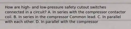 How are​ high- and​ low-pressure safety cutout switches connected in a​ circuit? A. In series with the compressor contactor coil. B. In series in the compressor Common lead. C. In parallel with each other. D. In parallel with the compressor