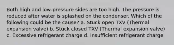 Both high and low-pressure sides are too high. The pressure is reduced after water is splashed on the condenser. Which of the following could be the cause? a. Stuck open TXV (Thermal expansion valve) b. Stuck closed TXV (Thermal expansion valve) c. Excessive refrigerant charge d. Insufficient refrigerant charge