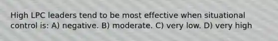 High LPC leaders tend to be most effective when situational control is: A) negative. B) moderate. C) very low. D) very high