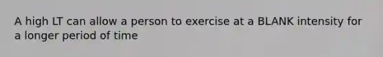 A high LT can allow a person to exercise at a BLANK intensity for a longer period of time