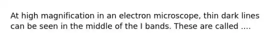 At high magnification in an electron microscope, thin dark lines can be seen in the middle of the I bands. These are called ....