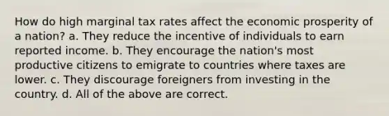 How do high marginal tax rates affect the economic prosperity of a nation? a. They reduce the incentive of individuals to earn reported income. b. They encourage the nation's most productive citizens to emigrate to countries where taxes are lower. c. They discourage foreigners from investing in the country. d. All of the above are correct.