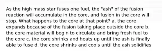 As the high mass star fuses one fuel, the "ash" of the fusion reaction will accumulate in the core, and fusion in the core will stop. What happens to the core at that point? a. the core expands because of the fusion taking place outside the core b. the core material will begin to circulate and bring fresh fuel to the core c. the core shrinks and heats up until the ash is finally able to fuse d. the core shrinks and cools until the ash solidifies