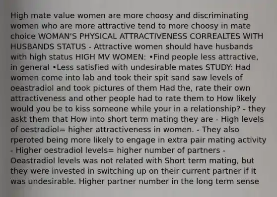 High mate value women are more choosy and discriminating women who are more attractive tend to more choosy in mate choice WOMAN'S PHYSICAL ATTRACTIVENESS CORREALTES WITH HUSBANDS STATUS - Attractive women should have husbands with high status HIGH MV WOMEN: •Find people less attractive, in general •Less satisfied with undesirable mates STUDY: Had women come into lab and took their spit sand saw levels of oeastradiol and took pictures of them Had the, rate their own attractiveness and other people had to rate them to How likely would you be to kiss someone while your in a relationship? - they askt them that How into short term mating they are - High levels of oestradiol= higher attractiveness in women. - They also rperoted being more likely to engage in extra pair mating activity - Higher oestradiol levels= higher number of partners - Oeastradiol levels was not related with Short term mating, but they were invested in switching up on their current partner if it was undesirable. Higher partner number in the long term sense