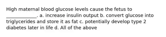 High maternal blood glucose levels cause the fetus to _____________. a. increase insulin output b. convert glucose into triglycerides and store it as fat c. potentially develop type 2 diabetes later in life d. All of the above