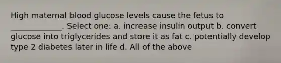 High maternal blood glucose levels cause the fetus to _____________. Select one: a. increase insulin output b. convert glucose into triglycerides and store it as fat c. potentially develop type 2 diabetes later in life d. All of the above