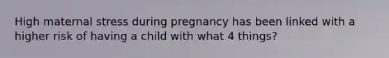 High maternal stress during pregnancy has been linked with a higher risk of having a child with what 4 things?