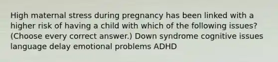 High maternal stress during pregnancy has been linked with a higher risk of having a child with which of the following issues? (Choose every correct answer.) Down syndrome cognitive issues language delay emotional problems ADHD