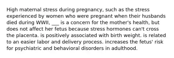 High maternal stress during pregnancy, such as the stress experienced by women who were pregnant when their husbands died during WWII, ___ is a concern for the mother's health, but does not affect her fetus because stress hormones can't cross the placenta. is positively associated with birth weight. is related to an easier labor and delivery process. increases the fetus' risk for psychiatric and behavioral disorders in adulthood.