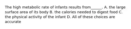 The high metabolic rate of infants results from______. A. the large surface area of its body B. the calories needed to digest food C. the physical activity of the infant D. All of these choices are accurate